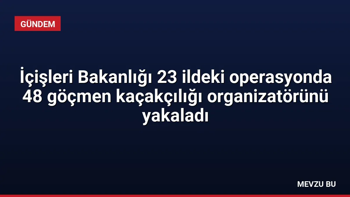 İçişleri Bakanlığı 23 ildeki operasyonda 48 göçmen kaçakçılığı organizatörünü yakaladı